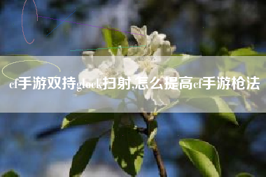 cf手游双持glock扫射,怎么提高cf手游枪法