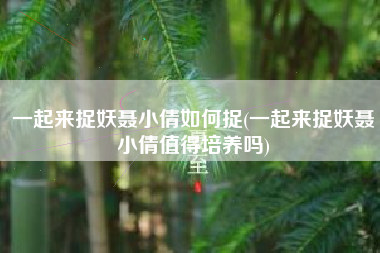 一起来捉妖聂小倩如何捉(一起来捉妖聂小倩值得培养吗)