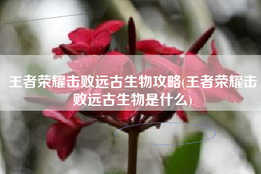 王者荣耀击败远古生物攻略(王者荣耀击败远古生物是什么)