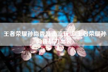 王者荣耀孙尚香暴击流玩法(王者荣耀孙尚香暴力出装)