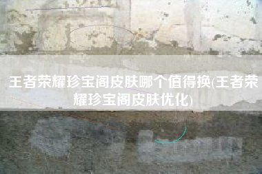 王者荣耀珍宝阁皮肤哪个值得换(王者荣耀珍宝阁皮肤优化)