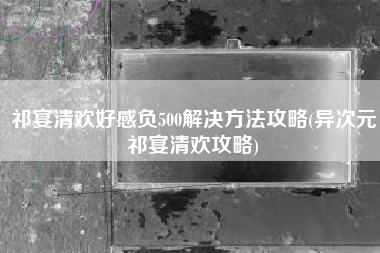 祁宴清欢好感负500解决方法攻略(异次元祁宴清欢攻略)