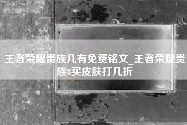 王者荣耀贵族几有免费铭文_王者荣耀贵族8买皮肤打几折