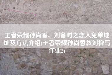 王者荣耀孙尚香、刘备时之恋人免单地址及方法介绍(王者荣耀孙尚香教刘禅写作业2)