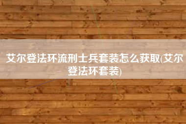 艾尔登法环流刑士兵套装怎么获取(艾尔登法环套装)