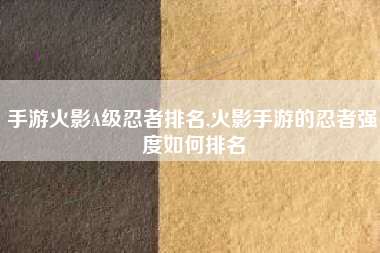 手游火影A级忍者排名,火影手游的忍者强度如何排名