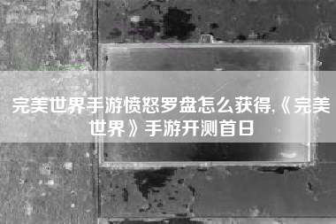完美世界手游愤怒罗盘怎么获得,《完美世界》手游开测首日