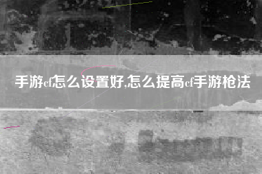 手游cf怎么设置好,怎么提高cf手游枪法