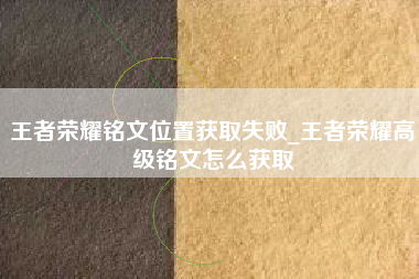 王者荣耀铭文位置获取失败_王者荣耀高级铭文怎么获取