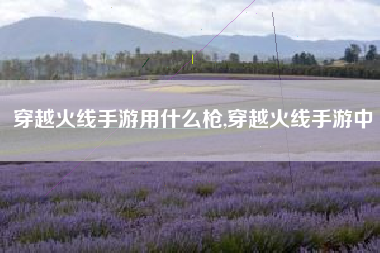 穿越火线手游用什么枪,穿越火线手游中
