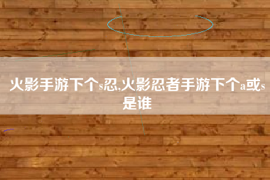 火影手游下个s忍,火影忍者手游下个a或s是谁