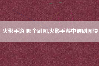 火影手游 哪个刷图,火影手游中谁刷图快