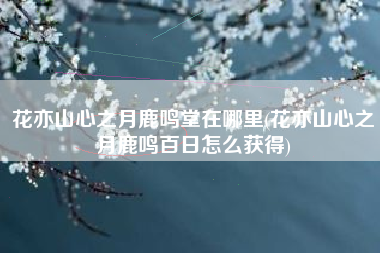 花亦山心之月鹿鸣堂在哪里(花亦山心之月鹿鸣百日怎么获得)