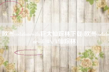 欧洲vodafonewifn巨大仙踪林下载(欧洲vodafonewifi18√k仙踪林)
