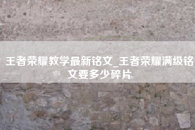 王者荣耀教学最新铭文_王者荣耀满级铭文要多少碎片