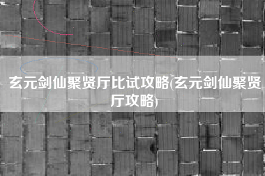 玄元剑仙聚贤厅比试攻略(玄元剑仙聚贤厅攻略)