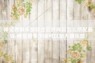 神觉者俱乐部联合会战阵容怎么搭配最强(神觉者多少级可以加入俱乐部)