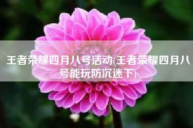 王者荣耀四月八号活动(王者荣耀四月八号能玩防沉迷下) 王者荣耀四月八号活动(王者荣耀四月八号能玩防沉迷下)
