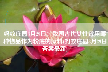 蚂蚁庄园3月29日：我国古代女性曾用哪种物品作为粉底的原料(蚂蚁庄园3月29日答案最新)
