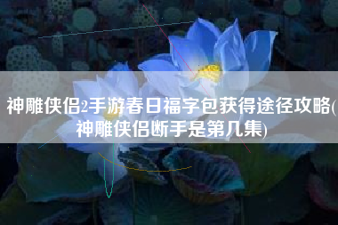 神雕侠侣2手游春日福字包获得途径攻略(神雕侠侣断手是第几集)