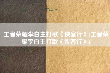王者荣耀李白主打歌《侠客行》(王者荣耀李白主打歌《侠客行》)