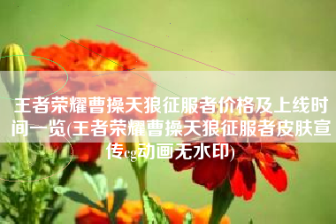 王者荣耀曹操天狼征服者价格及上线时间一览(王者荣耀曹操天狼征服者皮肤宣传cg动画无水印)