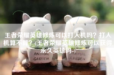 王者荣耀英雄修炼可以打人机吗？打人机算不算？(王者荣耀英雄修炼可以获得永久英雄吗-)
