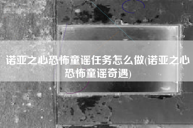 诺亚之心恐怖童谣任务怎么做(诺亚之心恐怖童谣奇遇)