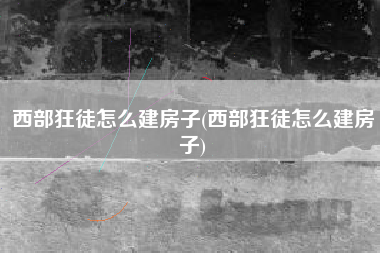 西部狂徒怎么建房子(西部狂徒怎么建房子)