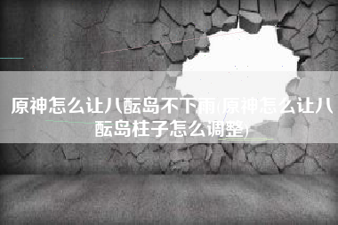 原神怎么让八酝岛不下雨(原神怎么让八酝岛柱子怎么调整)