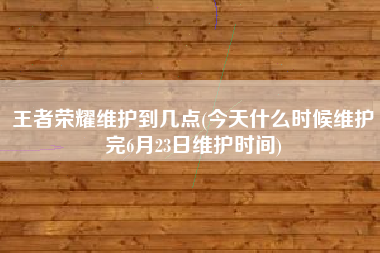王者荣耀维护到几点(今天什么时候维护完6月23日维护时间)
