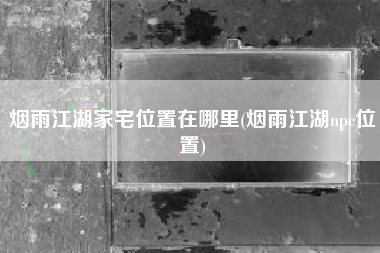 烟雨江湖家宅位置在哪里(烟雨江湖npc位置)