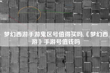 梦幻西游手游鬼区号值得买吗,《梦幻西游》手游号值钱吗