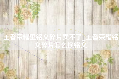 王者荣耀里铭文碎片卖不了_王者荣耀铭文碎片怎么换铭文