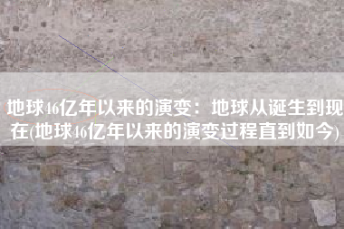 地球46亿年以来的演变：地球从诞生到现在(地球46亿年以来的演变过程直到如今)