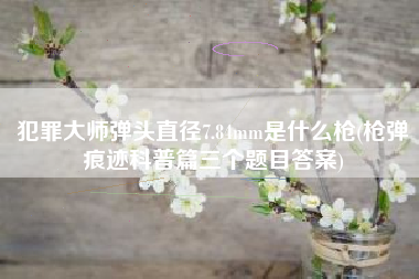 犯罪大师弹头直径7.84mm是什么枪(枪弹痕迹科普篇三个题目答案)