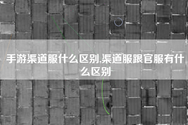 手游渠道服什么区别,渠道服跟官服有什么区别