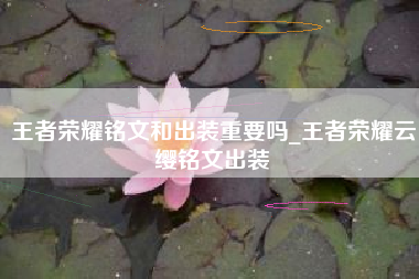 王者荣耀铭文和出装重要吗_王者荣耀云缨铭文出装