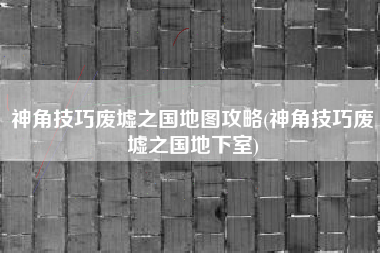 神角技巧废墟之国地图攻略(神角技巧废墟之国地下室)
