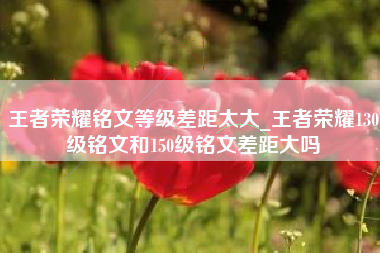 王者荣耀铭文等级差距太大_王者荣耀130级铭文和150级铭文差距大吗