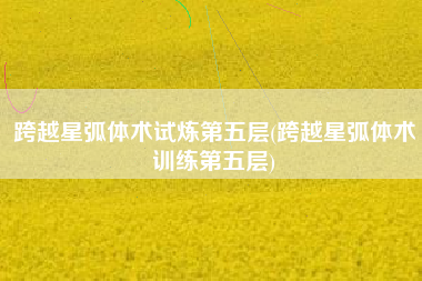 跨越星弧体术试炼第五层(跨越星弧体术训练第五层)