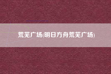 荒芜广场(明日方舟荒芜广场)
