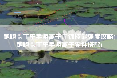 跑跑卡丁车手游离子尾饰技能强度攻略(跑跑卡丁车手游离子零件搭配)