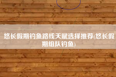 悠长假期钓鱼路线天赋选择推荐(悠长假期组队钓鱼)