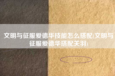 文明与征服爱德华技能怎么搭配(文明与征服爱德华搭配关羽)