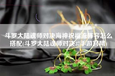 斗罗大陆魂师对决海神祝福流阵容怎么搭配(斗罗大陆魂师对决37手游官网)