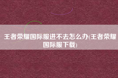 王者荣耀国际服进不去怎么办(王者荣耀国际服下载)