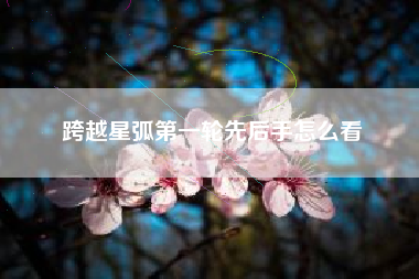 跨越星弧第一轮先后手怎么看
