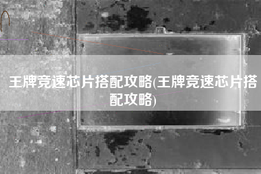 王牌竞速芯片搭配攻略(王牌竞速芯片搭配攻略)