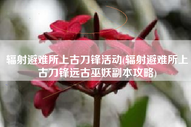 辐射避难所上古刀锋活动(辐射避难所上古刀锋远古巫妖副本攻略)
